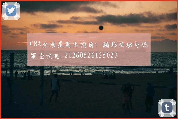 CBA全明星周末指南：精彩活动与观赛全攻略_20260526125023