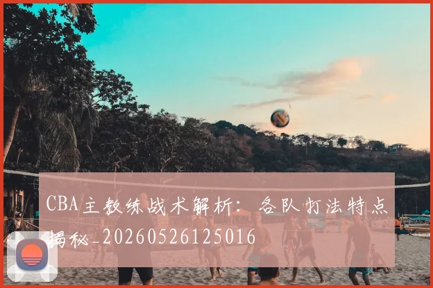 CBA主教练战术解析：各队打法特点揭秘_20260526125016