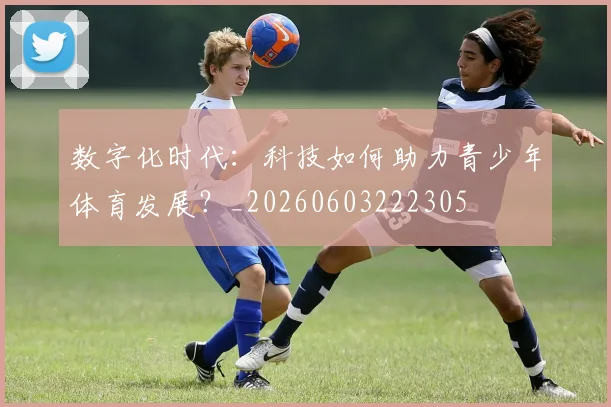 数字化时代：科技如何助力青少年体育发展？_20260603222305