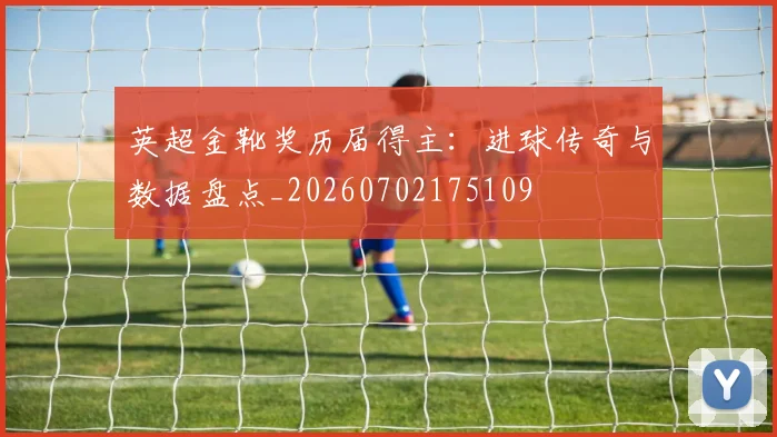 英超金靴奖历届得主：进球传奇与数据盘点_20260702175109