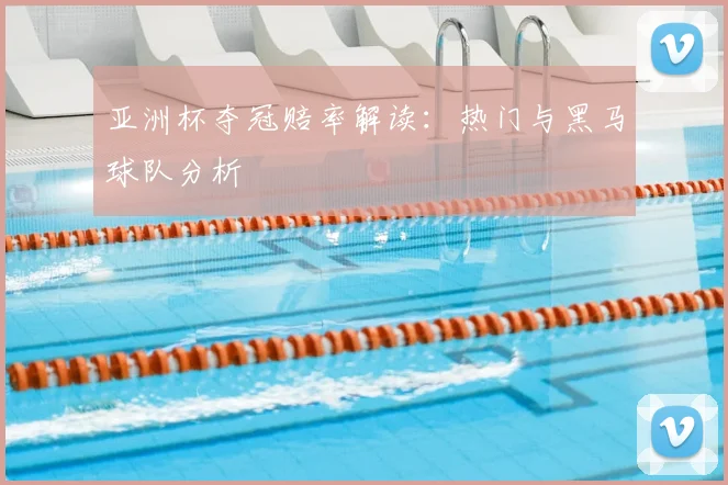 亚洲杯夺冠赔率解读:热门与黑马球队分析