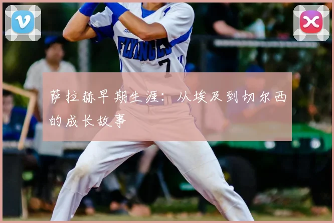 萨拉赫早期生涯:从埃及到切尔西的成长故事
