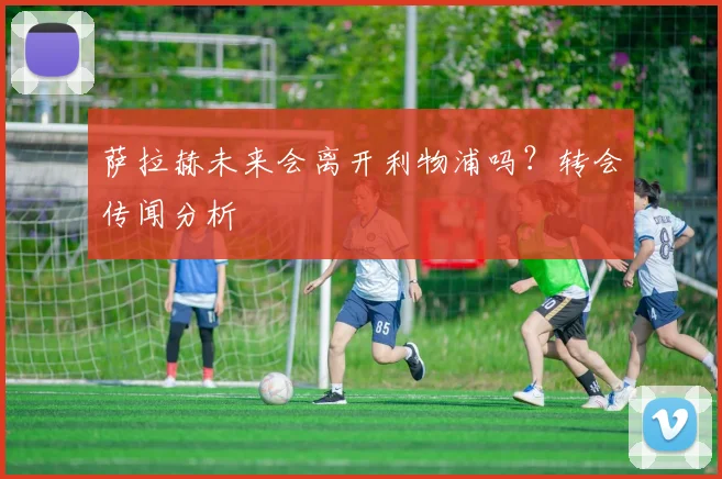 萨拉赫未来会离开利物浦吗?转会传闻分析