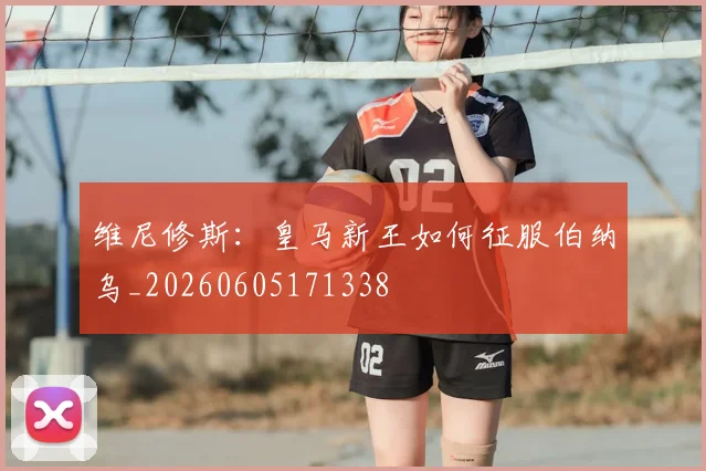 维尼修斯：皇马新王如何征服伯纳乌_20260605171338