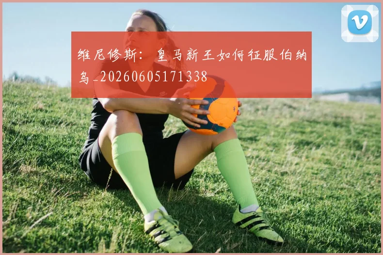 维尼修斯:皇马新王如何征服伯纳乌_20260605171338