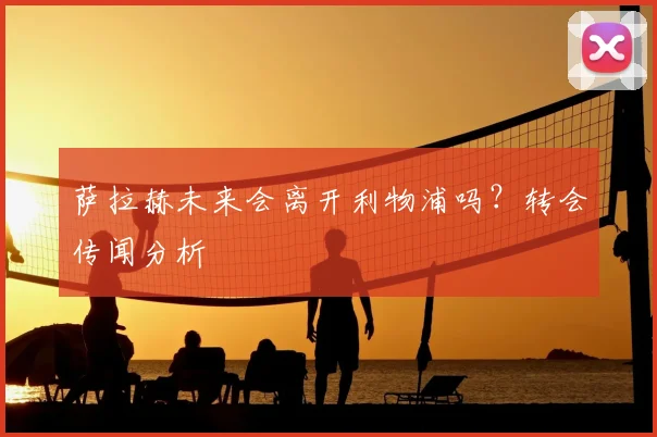 萨拉赫未来会离开利物浦吗?转会传闻分析